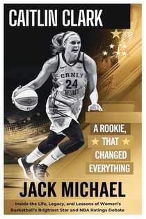 Caitlin Clark: A Rookie Year That Changed Everything: Inside the Life, Legacy, and Lessons of Women's Basketball's Brightest Star-And