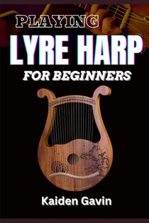 Playing Lyre Harp for Beginner: Techniques, Tuning, Essential Lessons, Chords, Reading Music, Finger Placements, And Mastering Melodic Harmony