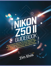 Nikon Z50 II Guidebook: A Complete Manual for Photographers and Videographers to Unlock Expert Tips, Pro-Level Techniques, and Advanced Featur