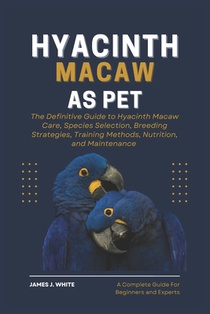 Hyacinth Macaw as Pet: The Definitive Guide to Hyacinth Macaw Care, Species Selection, Breeding Strategies, Training Methods, Nutrition, and Maintenan