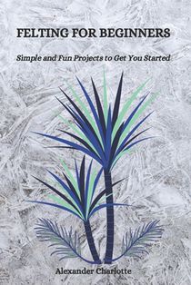 Felting for Beginners: Simple and Fun Projects to Get You Started