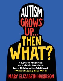 Autism Grows Up...Then What?: 7 Keys to Preparing Your Child's Transition from Childhood to Adulthood (Without Losing Your Mind)