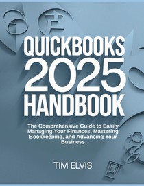 QuickBooks 2025 Handbook: The Comprehensive Guide to Easily Managing Your Finances, Mastering Bookkeeping, and Advancing Your Business