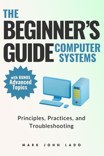 The Beginner's Guide Computer Systems; Principles, Practices, and Troubleshooting: Computer Hardware Fundamentals, PC Assembly and Disassembly, Preven