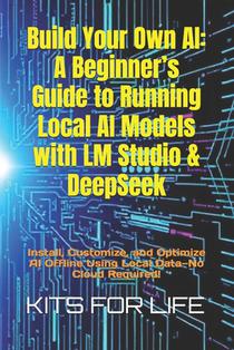 Build Your Own AI: A Beginner's Guide to Running Local AI Models with LM Studio & DeepSeek: Install, Customize, and Optimize AI Offline U