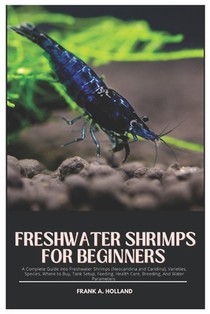 Freshwater Shrimps for Beginners: A Complete Guide into Freshwater Shrimps (Neocaridina and Caridina), Varieties, Species, where to Buy, Tank Setup, F