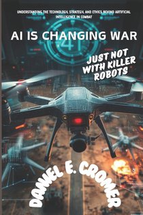 AI Is Changing War: JUST NOT WITH KILLER ROBOTS: Understanding the Technology, Strategy, and Ethics Behind Artificial Intelligence in Comb