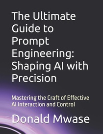 The Ultimate Guide to Prompt Engineering: Shaping AI with Precision: Mastering the Craft of Effective AI Interaction and Control