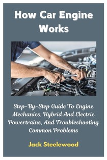 How Car Engine Works: Step-By-Step Guide To Engine Mechanics, Hybrid And Electric Powertrains, And Troubleshooting Common Problems