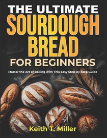 The Ultimate Sourdough Bread for Beginners: Master the Art of Baking with This Easy Step by-Step Guide