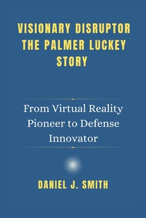 Visionary Disruptor The Palmer Luckey Story: From Virtual Reality Pioneer to Defense Innovator