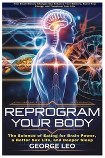 Reprogram Your Body: The Science of Eating for Brain Power, a Better Sex Life, and Deeper Sleep: How Small Dietary Changes Can Enhance Your Memory, Bo