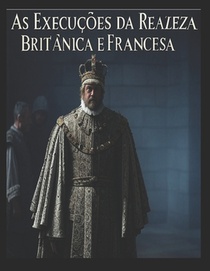 As Execuções da Realeza Britânica e Francesa: As vidas dos membros da realeza que foram condenados à morte em Inglaterra e em França
