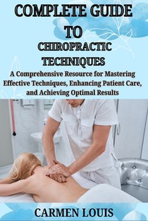 Complete Guide to Chiropractic Techniques: A Comprehensive Resource for Mastering Effective Techniques, Enhancing Patient Care, and Achieving Optimal