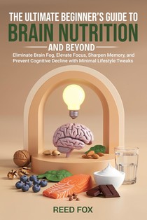 The Ultimate Beginner's Guide to Brain Nutrition and Beyond: Eliminate Brain Fog, Elevate Focus, Sharpen Memory, and Prevent Cognitive Decline with Mi