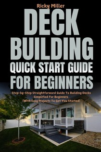 Deck Building Quick Start Guide for Beginners: Step-by-Step Straightforward Guide To Building Decks Simplified For Beginners (With Easy Projects To Ge