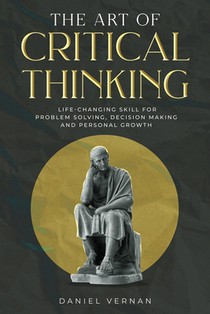 The Art of Critical Thinking: Life-Changing Skill for Problem Solving, Decision Making and Personal Growth