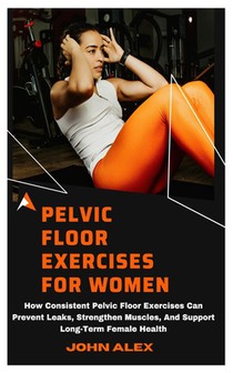 Pelvic Floor Exercises for Women: How Consistent Pelvic Floor Exercises Can Prevent Leaks, Strengthen Muscles, And Support Long-Term Female Health