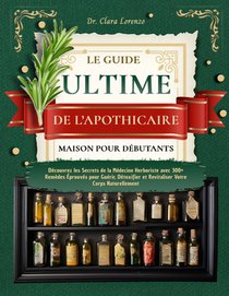 Le Guide Ultime de l'Apothicaire Maison Pour Débutants: Découvrez les Secrets de la Médecine Herboriste avec 300+ Remèdes Éprouvés pour Guérir, Détoxi