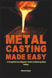 Metal Casting Made Easy: A Comprehensive Step-by-Step Guide for Absolute Beginners to Get Started with Metal Casting and Master the Techniques