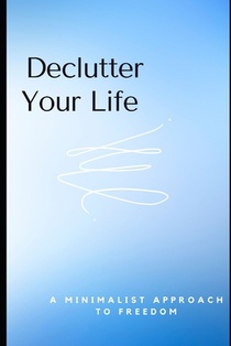Declutter Your Life: A Minimalist Approach to Freedom: Essential Tips to Simplify Your Space and Mind for a Stress-Free Life