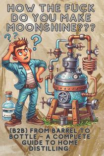 How the fuck do you make moonshine?: B2B From barrel to bottle - a complete guide to home distilling.