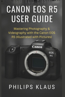 Canon EOS R5 User Guide: Mastering Photography & Videography with the Canon EOS R5 (Illustrated with Pictures)