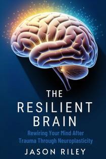 The Resilient Brain: Rewiring Your Mind After Trauma Through Neuroplasticity