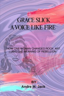 Grace Slick: A Voice Like Fire: How One Woman Changed Rock, Art, And The Meaning Of Rebellion