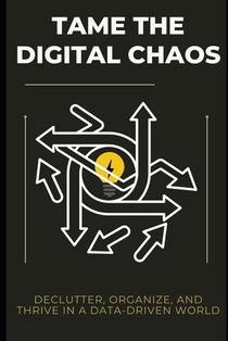 Tame the Digital Chaos: Declutter, Organize, and Thrive in a Data-Driven World