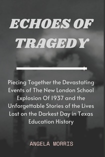 Echoes of Tragedy: Piecing Together the Devastating Events of The New London School Explosion Of 1937 and the Unforgettable Stories of th