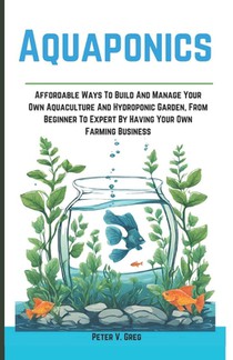 Aquaponics: Aff ordable Ways To Build And Manage Your Own Aquaculture And Hydroponic Garden, From Beginner To Expert By Having Your Own Farming Busine