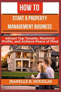 How to Start a Property Management Business: Attract Top Tenants, Maximize Profits, and Achieve Peace of Mind