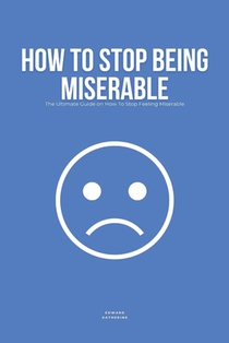 How To Stop Being Miserable: The Ultimate Guide on How To Stop Feeling Miserable