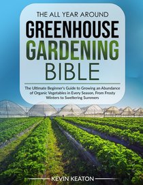 The All Year Around Greenhouse Gardening Bible: The Ultimate Beginner's Guide to Growing an Abundance of Organic Vegetables in Every Season, From Fros