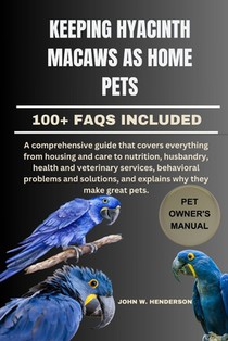 Keeping Hyacinth Macaws as Home Pets: A comprehensive guide that covers everything from housing and care to nutrition, husbandry, health and veterinar