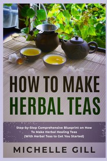 How To Make Herbal Teas: Step-by-Step Comprehensive Blueprint on How To Make Herbal Healing Teas (With Herbal Teas to Get You Started)