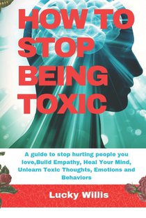 How to Stop Being Toxic: A guide to stop hurting people you love, Build Empathy, Heal Your Mind, Unlearn Toxic Thoughts, Emotions and Behaviors