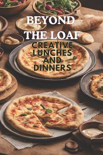 Beyond The Loaf: Creative Lunches and Dinners An Innovative Cookbook Featuring Delicious Sourdough Recipes Beyond Traditional Bread - Tortillas, Pizza