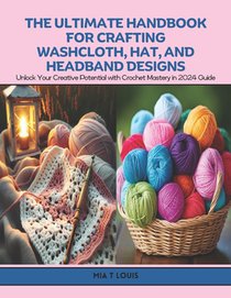 The Ultimate Handbook for Crafting Washcloth, Hat, and Headband Designs: Unlock Your Creative Potential with Crochet Mastery in 2024 Guide