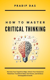 How To Master Critical Thinking: Harness Your Cognitive Edge, Unlock Your Analytical Potential, Transform Ideas into Action, and Achieve Unstoppable G