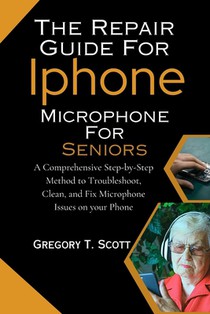 The Repair Guide For Iphone Microphone For Seniors: A Comprehensive Step-by-Step Method to Troubleshoot, Clean, and Fix Microphone Issues on your Phon