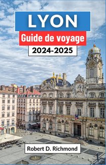 Lyon Guide de voyage 2024-2025: Un voyage complet pour découvrir le coeur de la capitale gastronomique et joyau architectural de la France