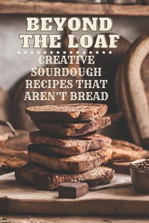 Beyond The Loaf: Creative Sourdough Recipes That Aren't Bread for Breakfast, Lunches, Dinners, Desserts, Snacks, Appetizers A Cookbook Featuring Advan