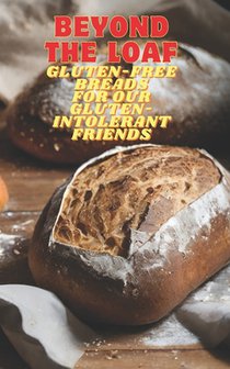 Beyond The Loaf: Gluten-Free Breads for Our Gluten-Intolerant Best Friends The Tastiest Cookbook Featuring Creative Recipes for Sourdough and Traditio