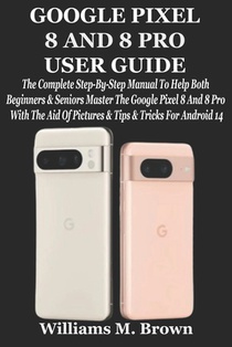 Google Pixel 8 and 8 Pro User Guide: The Complete Step-By-Step Manual To Help Both Beginners & Seniors Master The Google Pixel 8 And 8 Pro With The Ai