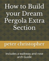 How to Build your Dream Pergola Extra Section: Includes a walkway and rose arch Guide