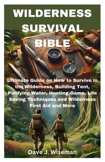 Wilderness Survival Bible: Ultimate Guide on How to Survive in the Wilderness, Building Tent, Purifying Water, Hunting Game, Life Saving Techniqu