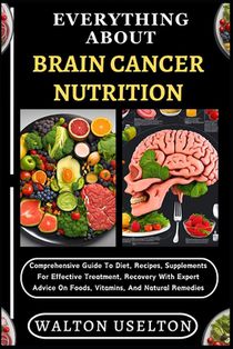 Everything about Brain Cancer Nutrition: Comprehensive Guide To Diet, Recipes, Supplements For Effective Treatment, Recovery With Expert Advice On Foo