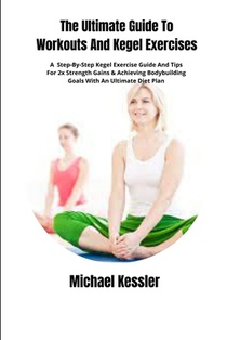The Ultimate Guide To Workouts And Kegel Exercises: A Step-By-Step Kegel Exercise Guide And Tips For 2x Strength Gains & Achieving Bodybuilding Goals